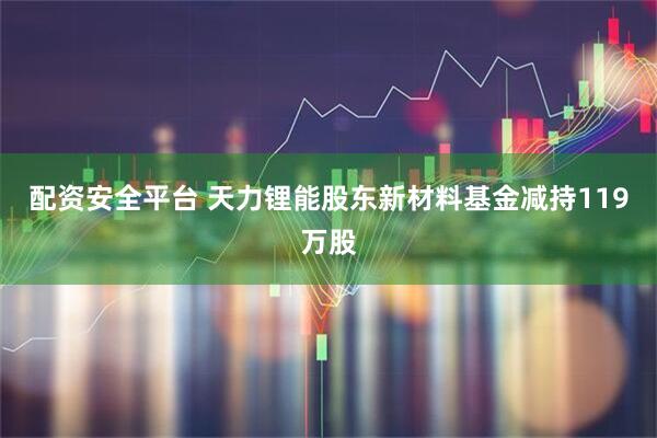 配资安全平台 天力锂能股东新材料基金减持119万股