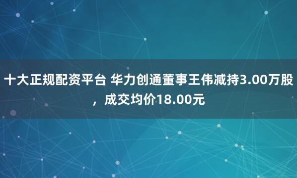 十大正规配资平台 华力创通董事王伟减持3.00万股，成交均价18.00元