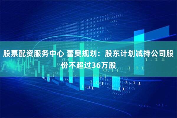 股票配资服务中心 蕾奥规划：股东计划减持公司股份不超过36万股