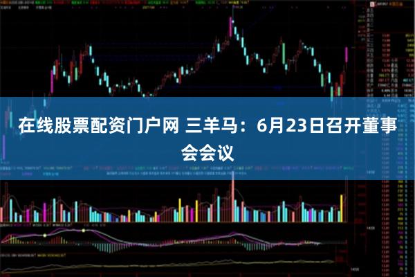 在线股票配资门户网 三羊马：6月23日召开董事会会议