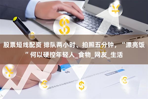 股票短线配资 排队两小时、拍照五分钟，“漂亮饭”何以硬控年轻人_食物_网友_生活