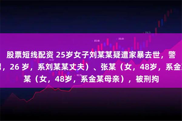 股票短线配资 25岁女子刘某某疑遭家暴去世，警方通报：金某（男，26 岁，系刘某某丈夫）、张某（女，48岁，系金某母亲），被刑拘
