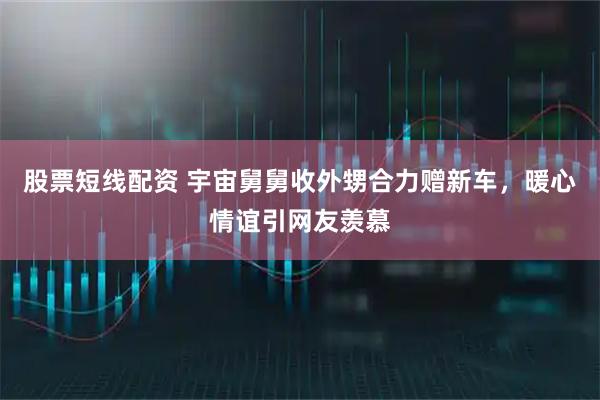 股票短线配资 宇宙舅舅收外甥合力赠新车，暖心情谊引网友羡慕