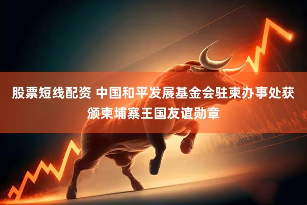 股票短线配资 中国和平发展基金会驻柬办事处获颁柬埔寨王国友谊勋章
