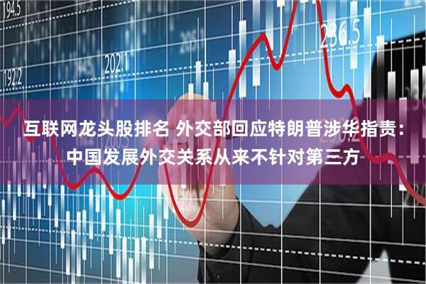 互联网龙头股排名 外交部回应特朗普涉华指责：中国发展外交关系从来不针对第三方