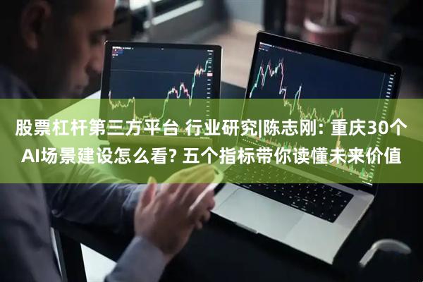 股票杠杆第三方平台 行业研究|陈志刚: 重庆30个AI场景建设怎么看? 五个指标带你读懂未来价值