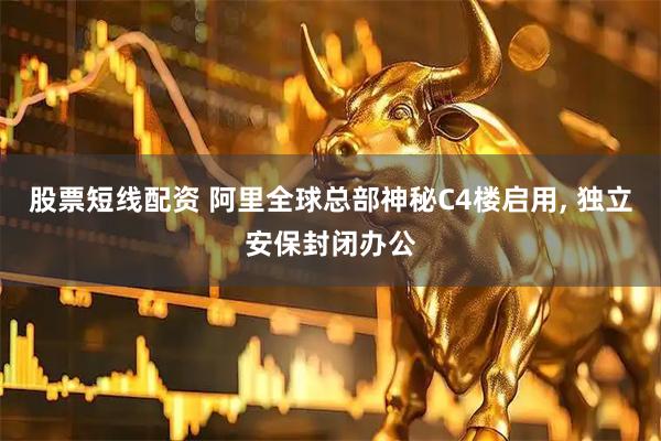 股票短线配资 阿里全球总部神秘C4楼启用, 独立安保封闭办公