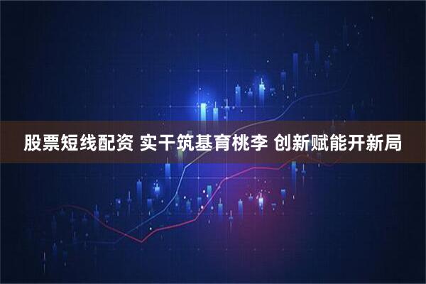 股票短线配资 实干筑基育桃李 创新赋能开新局