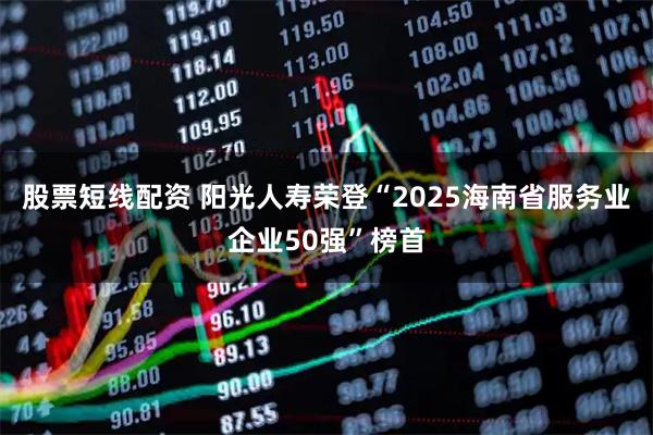 股票短线配资 阳光人寿荣登“2025海南省服务业企业50强”榜首