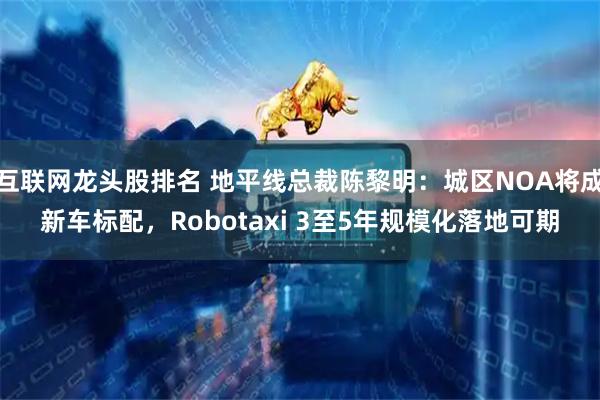 互联网龙头股排名 地平线总裁陈黎明：城区NOA将成新车标配，Robotaxi 3至5年规模化落地可期