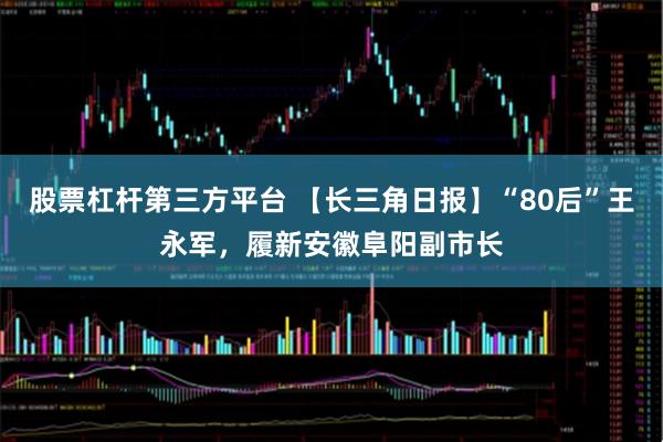 股票杠杆第三方平台 【长三角日报】“80后”王永军，履新安徽阜阳副市长