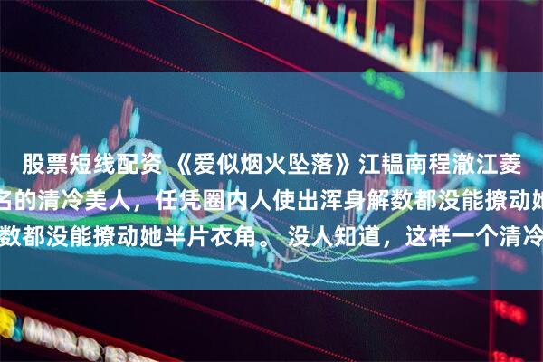 股票短线配资 《爱似烟火坠落》江韫南程澈江菱悦 江韫南是港城出了名的清冷美人，任凭圈内人使出浑身解数都没能撩动她半片衣角。 没人知道，这样一个清冷出尘的美人