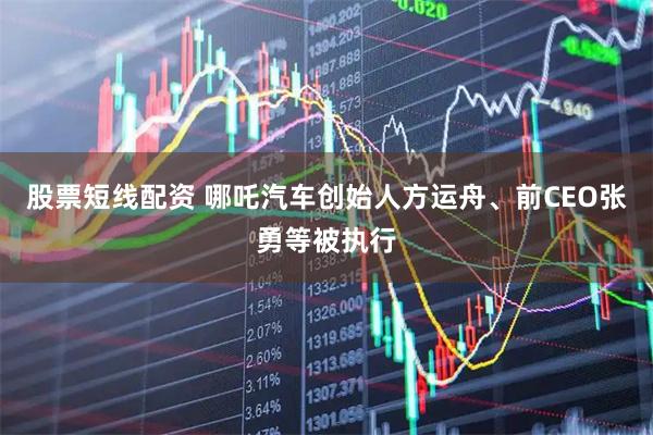 股票短线配资 哪吒汽车创始人方运舟、前CEO张勇等被执行