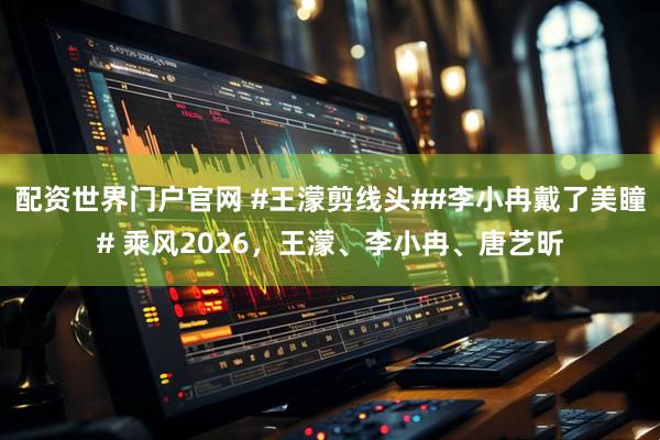 配资世界门户官网 #王濛剪线头##李小冉戴了美瞳# 乘风2026，王濛、李小冉、唐艺昕