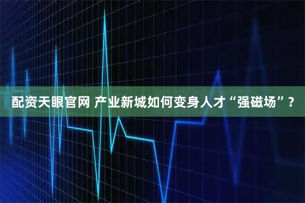 配资天眼官网 产业新城如何变身人才“强磁场”？