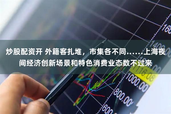 炒股配资开 外籍客扎堆，市集各不同……上海夜间经济创新场景和特色消费业态数不过来