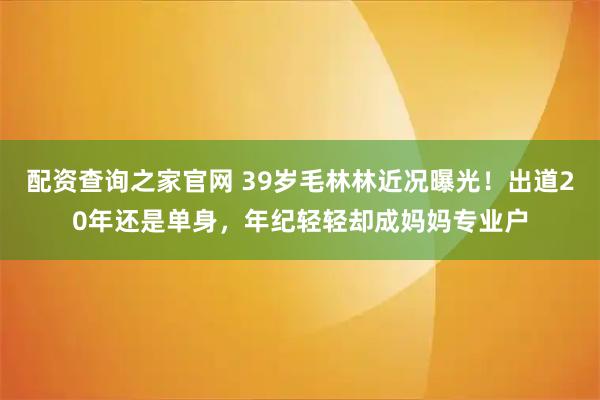配资查询之家官网 39岁毛林林近况曝光！出道20年还是单身，年纪轻轻却成妈妈专业户