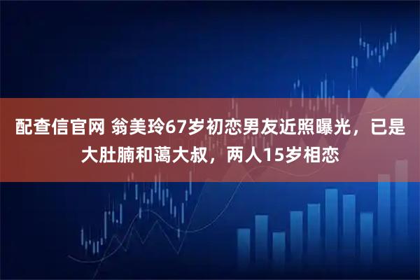 配查信官网 翁美玲67岁初恋男友近照曝光，已是大肚腩和蔼大叔，两人15岁相恋